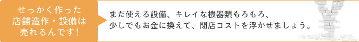 せっかく作った店舗造作・設備は売れるんです！まだ使える設備、キレイな機器類もろもろ、少しでもお金に換えて、閉店コストを浮かせましょう。