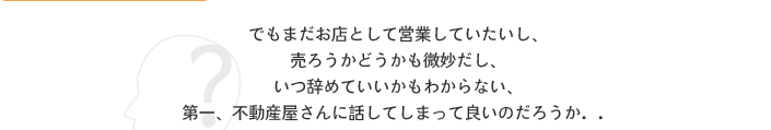 でもまだお店として営業していたいし、売ろうかどうかも微妙だし、いつ辞めていいかもわからない、第一、不動産屋さんに話してしまって良いのだろうか・・