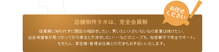 お任せください！店舗物件ラボは、完全会員制。従業員に知られずに閉店の相談をしたい、買いたい人がいないなら営業は続けたい、出店希望者が見つかってから家主と交渉をしたい・・・などのニーズも、秘密厳守で完全サポート。もちろん、家主様・管理会社様との交渉もお手伝いいたします。